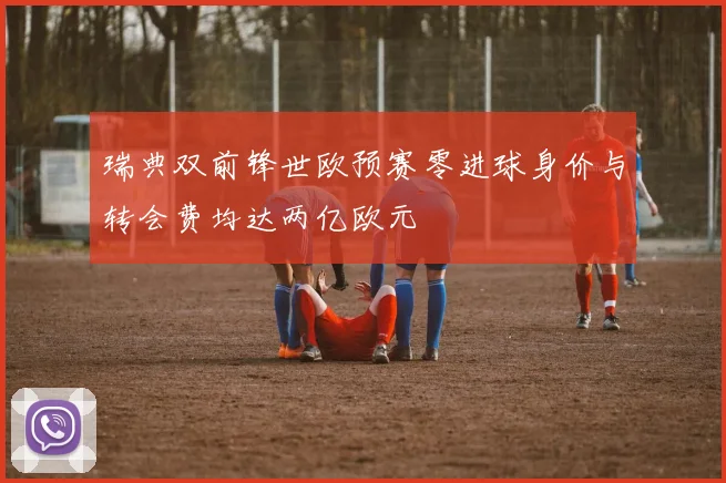 瑞典双前锋世欧预赛零进球身价与转会费均达两亿欧元