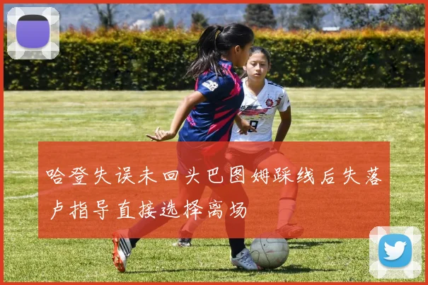 哈登失误未回头巴图姆踩线后失落卢指导直接选择离场