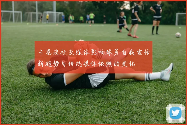 卡恩谈社交媒体影响球员自我宣传新趋势与传统媒体依赖的变化
