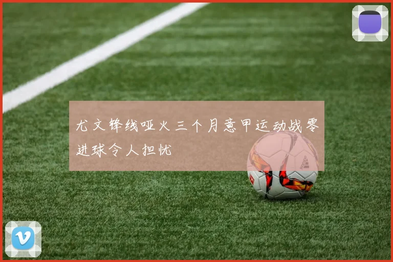 尤文锋线哑火三个月意甲运动战零进球令人担忧