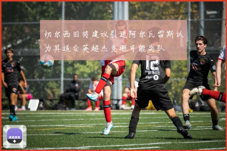 切尔西旧将建议引进阿尔瓦雷斯认为其适合英超杰克逊可能离队