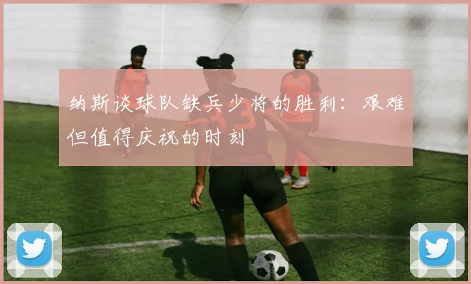 纳斯谈球队缺兵少将的胜利：艰难但值得庆祝的时刻