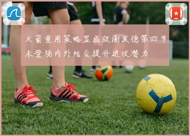 火箭重用策略显成效谢泼德第四节未登场内外结合提升进攻潜力