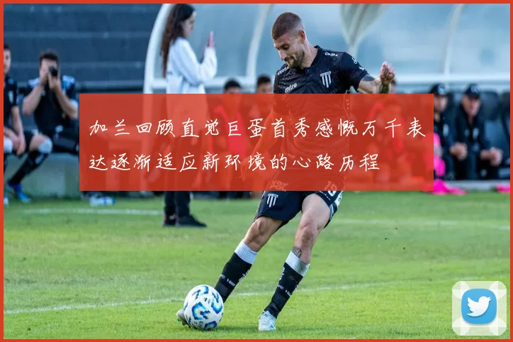 加兰回顾直觉巨蛋首秀感慨万千表达逐渐适应新环境的心路历程