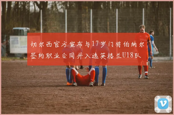 切尔西官方宣布与17岁门将伯纳尔签约职业合同并入选英格兰U18队
