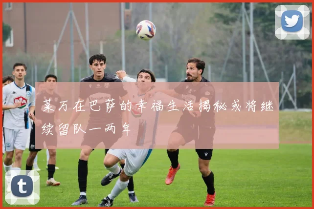 莱万在巴萨的幸福生活揭秘或将继续留队一两年