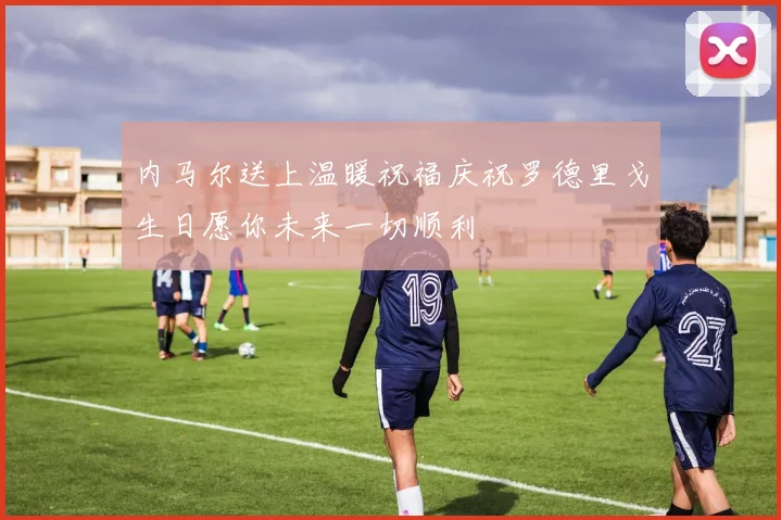 内马尔送上温暖祝福庆祝罗德里戈生日愿你未来一切顺利