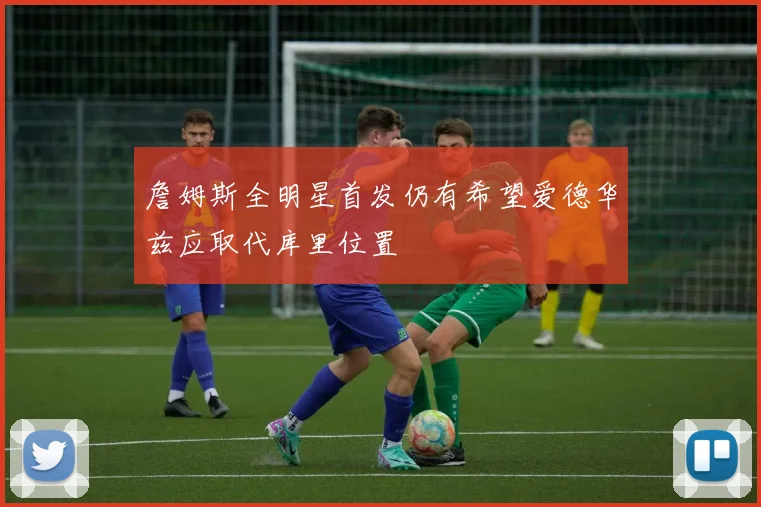 詹姆斯全明星首发仍有希望爱德华兹应取代库里位置