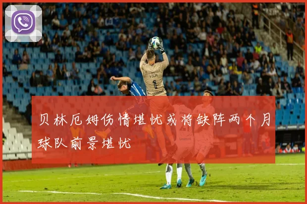 贝林厄姆伤情堪忧或将缺阵两个月球队前景堪忧