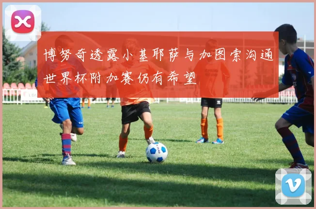 博努奇透露小基耶萨与加图索沟通世界杯附加赛仍有希望