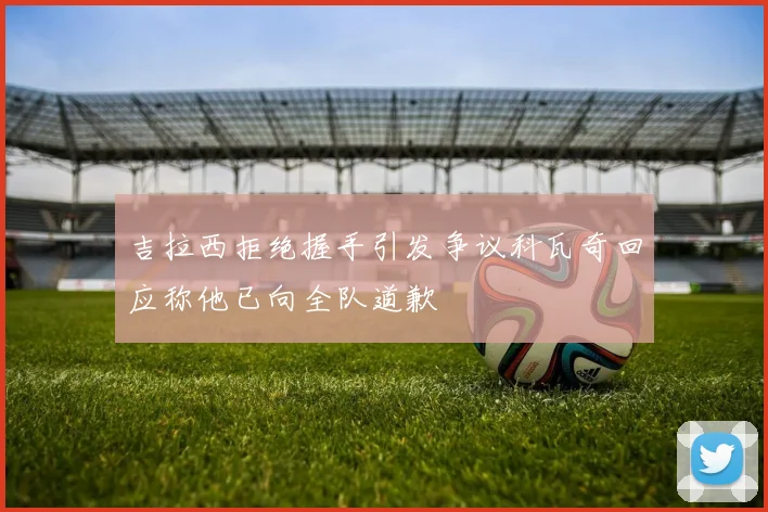 吉拉西拒绝握手引发争议科瓦奇回应称他已向全队道歉